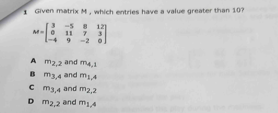 Given matrix M , which entries have a value greater than 10?
M=beginbmatrix 3&-5&8&12 0&11&7&3 -4&9&-2&0endbmatrix
A m_2,2 and m_4,1
B m_3,4 and m_1,4
C m_3,4 and m_2,2
D m_2,2 and m_1,4