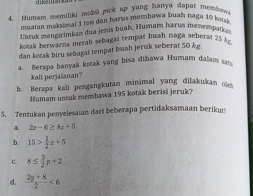 dikeluarkal 
4. Humam memiliki mobil pick up yang hanya dapat membawa 
muatan maksimal 1 ton dan harus membawa buah naga 10 kotak. 
Untuk mengirimkan dua jenis buah, Humam harus menempatkan 
kotak berwarna merah sebagai tempat buah naga seberat 25 kg, 
dan kotak biru sebagai tempat buah jeruk seberat 50 kg. 
a. Berapa banyak kotak yang bisa dibawa Humam dalam satu 
kali perjalanan? 
b. Berapa kali pengangkutan minimal yang dilakukan oleh 
Humam untuk membawa 195 kotak berisi jeruk? 
5. Tentukan penyelesaian dari beberapa pertidaksamaan berikut! 
a. 2x-6≥ 8x+5
b. 15> 1/2 x+5
C. 8≤  3/2 p+2
d.  (2y+8)/2 <6</tex>