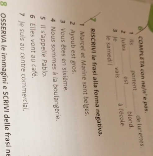 COMPLETA con ne/n' e pas. 
de lunettes. 
1 Ils portent_ 
2 Jules_ est _blond. 
3 Je __vais_ à l'école 
le samedi ! 
RISCRIVI le frasi alla forma negativa. 
1 Marcel et Marine sont belges. 
2 Ayoub est gros. 
3 Vous êtes en sixième. 
4 Nous sommes à la boulangerie. 
5 Il s’appelle Pablo. 
6 Elles vont au café. 
7 Je suis au centre commercial. 
8 OSSERVA le immagini e SCRIVI delle frasi ne