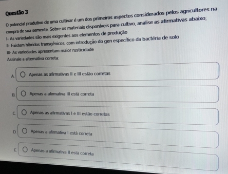 potencial produtivo de uma cultivar é um dos primeiros aspectos considerados pelos agricultores na
compra de sua semente. Sobre os materiais disponíveis para cultivo, analise as afirmativas abaixo,
I- As variedades são mais exigentes aos elementos de produção
II- Existem híbridos transgênicos, com introdução do gen específico da bactéria de solo
III- As variedades apresentam maior rusticidade
Assinale a alternativa correta:
A Apenas as afirmativas II e III estão corretas
B. Apenas a afirmativa III está correta
C Apenas as afirmativas I e III estão corretas
Apenas a afirmativa I está correta
Apenas a afirmativa II está correta