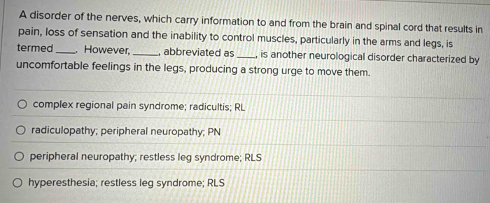 A disorder of the nerves, which carry information to and from the brain and spinal cord that results in
pain, loss of sensation and the inability to control muscles, particularly in the arms and legs, is
termed _. However, _, abbreviated as_ , is another neurological disorder characterized by
uncomfortable feelings in the legs, producing a strong urge to move them.
complex regional pain syndrome; radicultis; RL
radiculopathy; peripheral neuropathy; PN
peripheral neuropathy; restless leg syndrome; RLS
hyperesthesia; restless leg syndrome; RLS