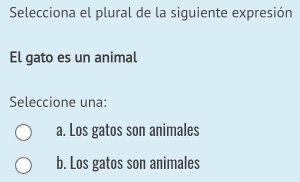 Selecciona el plural de la siguiente expresión
El gato es un animal
Seleccione una:
a. Los gatos son animales
b. Los gatos son animales