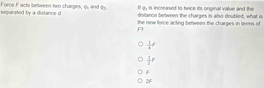 Force F acts between two charges, q_1 and q_2, If q_1 is increased to twice its original value and the
separated by a distance d. distance between the charges is also doubled, what is
the new force acting between the charges in terms of
F?
 1/4 F
 1/2 F
F
2F