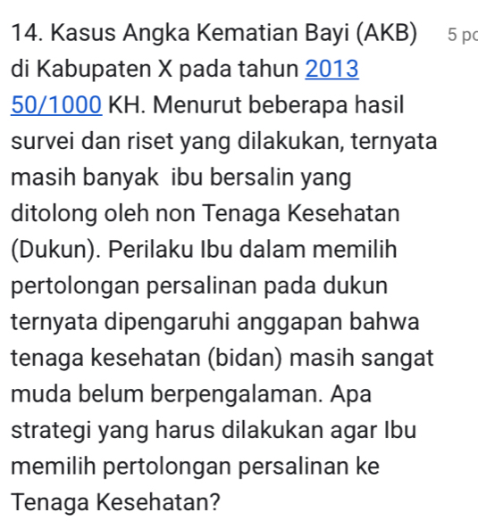 Kasus Angka Kematian Bayi (AKB) 5 p
di Kabupaten X pada tahun 2013
50/1000 KH. Menurut beberapa hasil 
survei dan riset yang dilakukan, ternyata 
masih banyak ibu bersalin yang 
ditolong oleh non Tenaga Kesehatan 
(Dukun). Perilaku Ibu dalam memilih 
pertolongan persalinan pada dukun 
ternyata dipengaruhi anggapan bahwa 
tenaga kesehatan (bidan) masih sangat 
muda belum berpengalaman. Apa 
strategi yang harus dilakukan agar Ibu 
memilih pertolongan persalinan ke 
Tenaga Kesehatan?