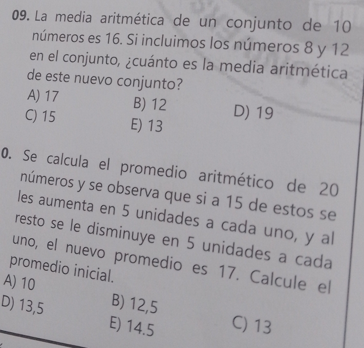 La media aritmética de un conjunto de 10
números es 16. Si incluimos los números 8 y 12
en el conjunto, ¿cuánto es la media aritmética
de este nuevo conjunto?
A) 17 B) 12
D) 19
C) 15 E) 13
0. Se calcula el promedio aritmético de 20
números y se observa que si a 15 de estos se
les aumenta en 5 unidades a cada uno, y al
resto se le disminuye en 5 unidades a cada
uno, el nuevo promedio es 17. Calcule el
promedio inicial.
A) 10
D) 13,5
B) 12,5
E) 14.5
C) 13