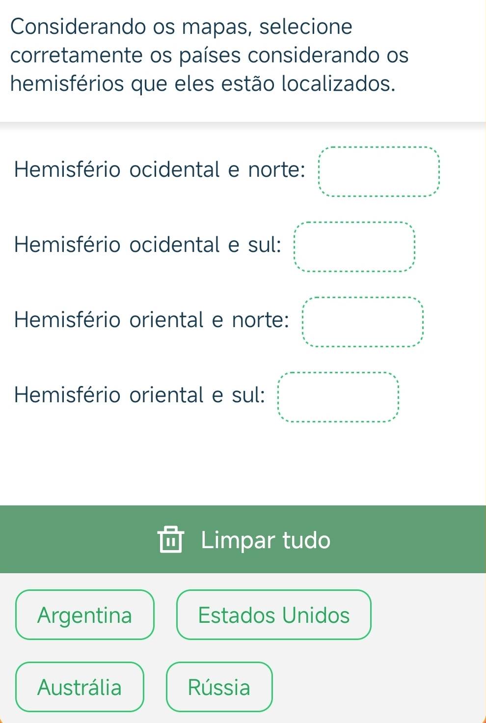 Considerando os mapas, selecione
corretamente os países considerando os
hemisférios que eles estão localizados.
Hemisfério ocidental e norte: beginarrayr x-2 x^22 3/5  hline endarray 
Hemisfério ocidental e sul: □ =□
Hemisfério oriental e norte: □
Hemisfério oriental e sul: □ 
Limpar tudo
Argentina Estados Unidos
Austrália Rússia