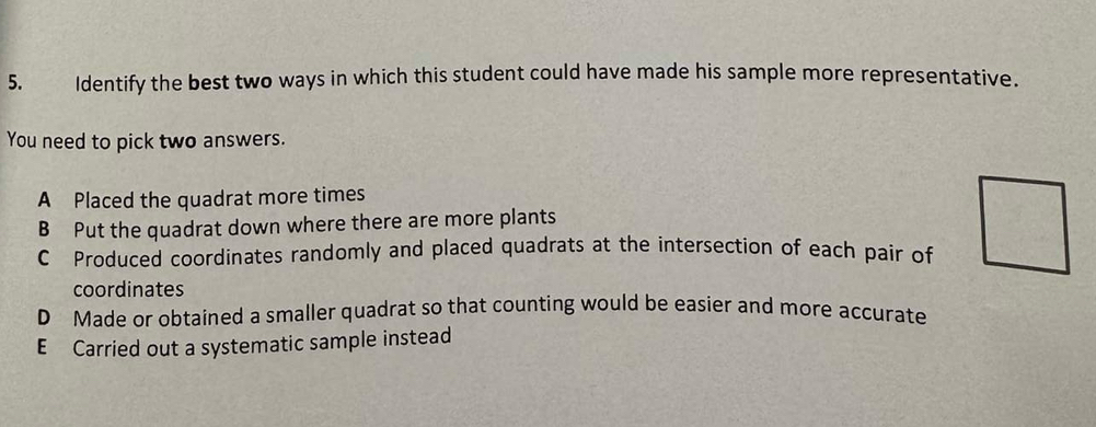 Identify the best two ways in which this student could have made his sample more representative.
You need to pick two answers.
A Placed the quadrat more times
B Put the quadrat down where there are more plants
C Produced coordinates randomly and placed quadrats at the intersection of each pair of
coordinates
D Made or obtained a smaller quadrat so that counting would be easier and more accurate
E Carried out a systematic sample instead