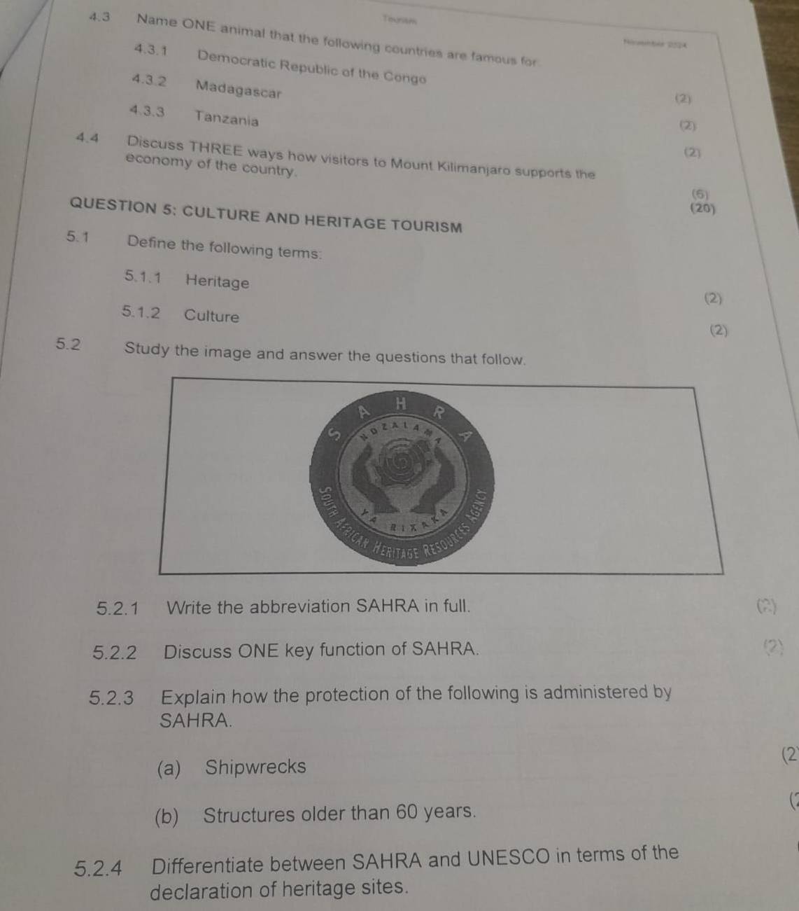 Teurism
4.3 Name ONE animal that the following countries are famous for
4.3.1 Democratic Republic of the Congo
4.3.2 Madagascar
(2)
4.3.3 Tanzania
(2)
(2)
4.4 Discuss THREE ways how visitors to Mount Kilimanjaro supports the
economy of the country.
(6)
(20)
QUESTION 5: CULTURE AND HERITAGE TOURISM
5.1 Define the following terms:
5.1.1 Heritage
(2)
5.1.2 Culture
(2)
5.2 Study the image and answer the questions that follow.
5.2.1 Write the abbreviation SAHRA in full. (2)
5.2.2 Discuss ONE key function of SAHRA. (2)
5.2.3 Explain how the protection of the following is administered by
SAHRA.
(a) Shipwrecks
(2
(b) Structures older than 60 years.
5.2.4 Differentiate between SAHRA and UNESCO in terms of the
declaration of heritage sites.