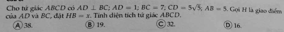 Cho tứ giác ABCD có AD⊥ BC; AD=1; BC=7; CD=5sqrt(5); AB=5. Gọi H là giao điểm
của AD và BC, đặt HB=x. Tính diện tích tứ giác ABCD.
A 38. B 19. C 32. D 16.