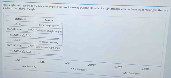 Move angles and reasons to the table to complete the proof showing that the altitude of a right triangle creates two smaller triangles that are
similar to the original triangle.
∠ ADB ∠ BAC ∠ BCD ∠ BDC ∠ DBA
∠ DBC
AA Similarity SAS Similarity SSS Similarity