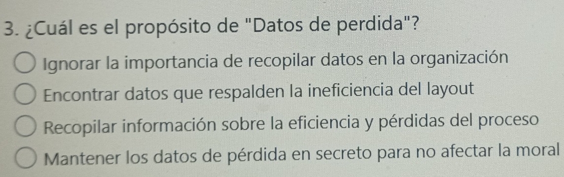 ¿Cuál es el propósito de "Datos de perdida"?
Ignorar la importancia de recopilar datos en la organización
Encontrar datos que respalden la ineficiencia del layout
Recopilar información sobre la eficiencia y pérdidas del proceso
Mantener los datos de pérdida en secreto para no afectar la moral