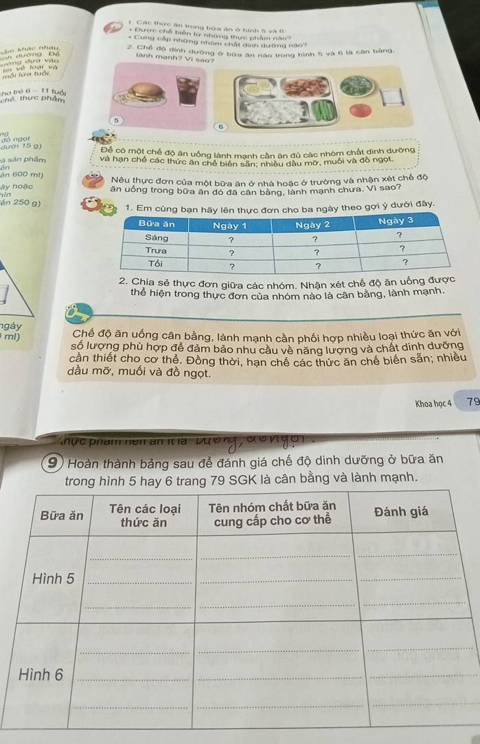 1: Các thức ăn trong bứa ăn ở tình 5 và  9 
* Dược chế biển từ những thực phẩm nào7
* Cung cấp những nhóm chất dinh dướng nào?
2. Chế độ dịnh dưỡng ở bứa ân nao trong hình 5 và 6 là cân bằng,
Tăm khác nhau   n dường Đệ
lãnh mạnh? Vi sao?
lường dựa vào n về loại và
Iổi lửa tuổi
tho trẻ 6 - 11 tuổi
ché, thực phẩm
09
đà ngọt 
dưới 15 g) Để có một chế độ ăn uống lành mạnh cần ăn đủ các nhóm chất dinh dưỡng
v sản phẩm và hạn chế các thức ăn chế biên sẵn: nhiều dầu mỡ, muối và đồ ngọt.
on
ên 600 ml) Nêu thực đơn của một bữa ăn ở nhà hoặc ở trường và nhận xét chế độ
ây hoặc ăn uống trong bữa ăn đó đã cân bảng, lành mạnh chưa. Vì sao?
bīn
én 250 g)
1. Em cùng bạn hãy lên thực đơn cho ba ngày theo gợi ý dưới đây.
2. Chia sẻ thực đơn giữa các nhóm. Nhận xét chế độ ăn uống đượ
thể hiện trong thực đơn của nhóm nào là cân bằng, lành mạnh,
ngày
ml) Chế độ ăn uống cân bằng, lành mạnh cần phối hợp nhiều loại thức ăn với
số lượng phù hợp để đảm bảo nhu cầu về năng lượng và chất dinh dưỡng
cần thiết cho cơ thể. Đồng thời, hạn chế các thức ăn chế biển sẵn; nhiều
dầu mỡ, muối và đồ ngọt.
Khoa học 4 79
hục phẩm hền an ít la   Đường, đ ở n gôi
(9) Hoàn thành bảng sau để đánh giá chế độ dinh dưỡng ở bữa ăn
g 79 SGK là cân bằng và lành mạnh.