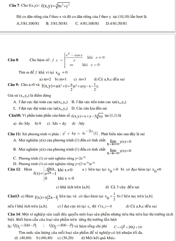 Cho f(x,y)=f(x,y)=sqrt[3](8x^2+y^4)
Độ co dãn riêng của f theo x và độ co dãn riêng của f theo y tại (10,10) lần lượt là
A.3/81;100/81 B. 3/81;50/81 C. 4/81;100/81 D.4/81;50/81
Câu 8: Cho hàm số: fx=beginarrayl  (e^x-cos x)/x khix!= 0 mkhix=0endarray.
Tìm m để ƒ khả vi tại x_0=0
a) m=2 b) m=1 c) m=3 d) Cả a,b,c đều sai
Câu 9: Cho a>0 và f(x,y)=ax^2+(1+ a/2 )y^2+axy-x- 1/2 y.
Giả sử (x_o,y_o) là điểm dừng
A. f đạt cực đại toàn cục tai(x_0,y_0) B. f đạt cực tiểu toàn cục tại (x_0,y_0)
C. f đạt cực đại toàn cục tai(x_0,y_0) D. Các câu kia đều sai
Câu10: Vi phần toàn phần của hàm số f(x,y)=x+y-3sqrt[3](xy) tại (1,1) là
a) dx-3dy b) 0 c) 3dx+dy d) -3dy
Câu 11: Xét phương trình vi phân : y'+4y=4e^(-2x)(1). Phát biểu nào sau đây là sai
A. Mọi nghiệm y(x) của phương trình (1) đều có tình chất limlimits _xto +∈fty y(x)=0
B. Mọi nghiệm y(x) của phương trình (1) đều có tình chất limlimits _xto -∈fty y(x)=0
C. Phương trình (1) có một nghiệm riêng y=2e^(-2x)
D. Phương trình (1) có một nghiệm riêng y=(2+e^(-2x))e^(-2x)
Câu 12: Hàm f(x)=beginarrayl  sin x/e^(2x)-1 khix!= 0 0khix=0endarray. a ) liên tục tại x_0=0 b) có đạo hàm tại x_0=0
c) khả tích trên [a,b]. d) Cả 3 câu đều sai
Câu13: a) Hàm f(x)=x|2x-1| liên tục và có đạo hàm tại x_0= 1/2 b) f liên tục trên [a,b]
nếu f khả tích trên [a,b]. c) f đạt cực trị tại x_0 thì f'(x_0)=0 d) Cả a,b,c đều sai
Câu 14: Một xí nghiệp sản xuất độc quyền một loại sản phẩm nhưng tiêu thụ trên hai thị trường tách
biệt. Biết hàm cầu của loại sản phẩm trên từng thị trường lần lượt
là : Q_D_1=340-P_1;Q_D_2=300-P_2 và hàm tổng chi phí C=Q^2+20Q+10·
Tìm mức sản lượng của mỗi loại sản phẩm để xí nghiệp có lợi nhuận tối đa.
d) (40,60) b) (60,40) c) (30,20) d) Một kết quả khác.