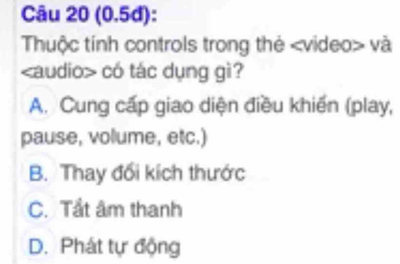 (0.5đ):
Thuộc tính controls trong thẻ và
có tác dụng gì?
A. Cung cấp giao diện điều khiến (play,
pause, volume, etc.)
B. Thay đối kích thước
C. Tầt âm thanh
D. Phát tự động