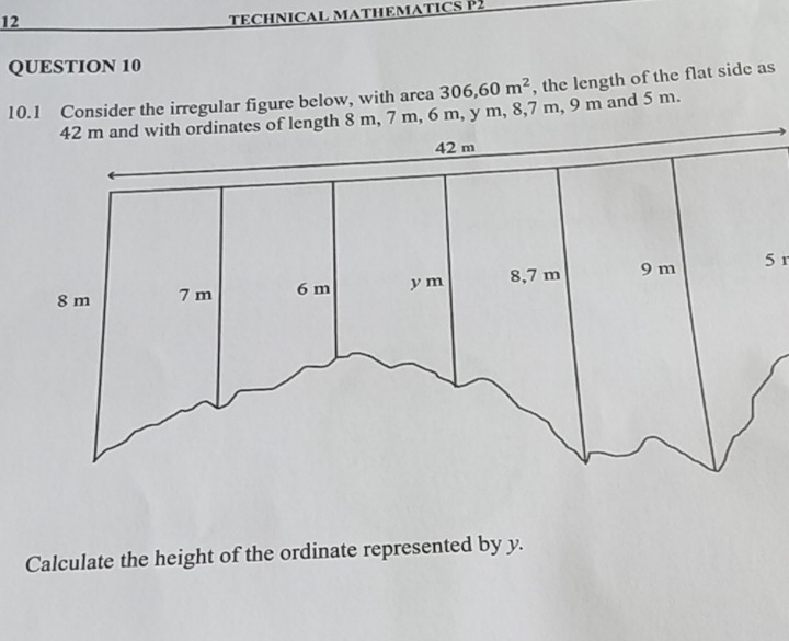 TECHNICAL MATHEMATICS P2 
QUESTION 10 
10.1 Consider the irregular figure below, with area 306,60m^2 , the length of the flat side as
7 m, 6 m, y m, 8,7 m, 9 m and 5 m. 
5 r
Calculate the height of the ordinate represented by y.