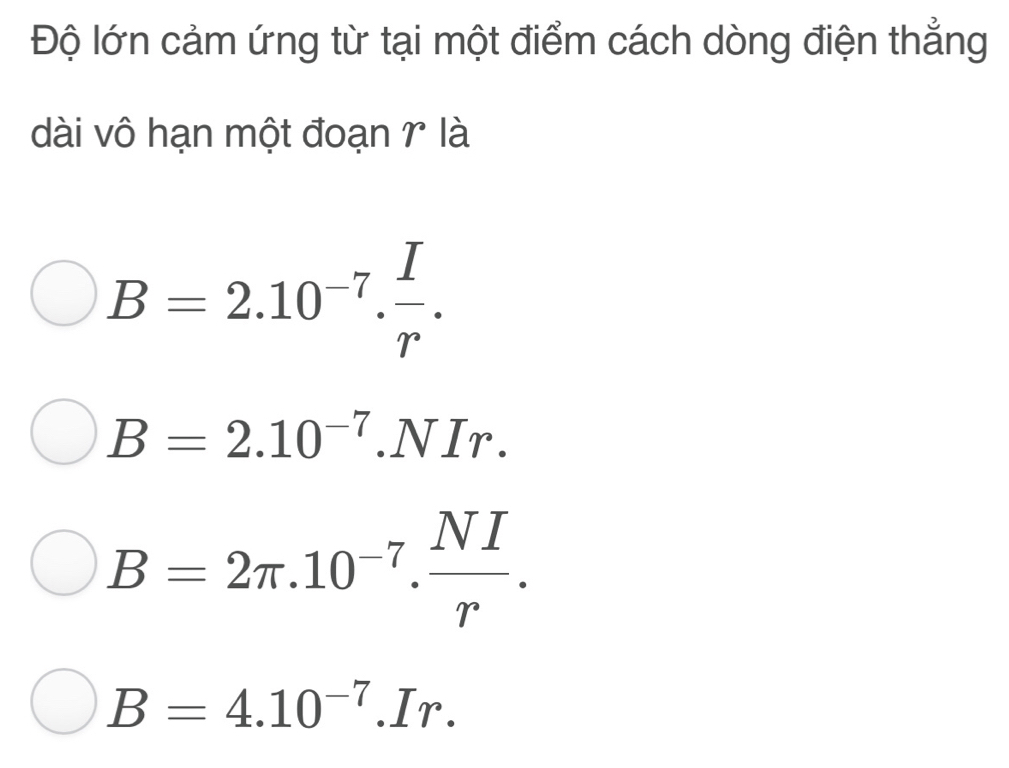 Độ lớn cảm ứng từ tại một điểm cách dòng điện thẳng
dài vô hạn một đoạn γ là
B=2.10^(-7). I/r .
B=2.10^(-7).NIr.
B=2π .10^(-7). NI/r .
B=4.10^(-7).Ir.