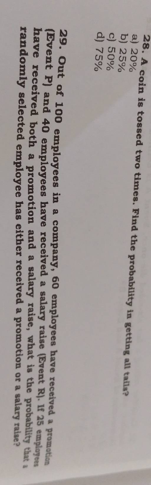 A coin is tossed two times. Find the probability in getting all tails?
a) 20%
b) 25%
c) 50%
d) 75%
29. Out of 100 employees in a company, 60 employees have received a promotion
(Event P) and 40 employees have received a salary raise (Event R). If 25 employees
have received both a promotion and a salary raise, what is the probability that a
randomly selected employee has either received a promotion or a salary raise?