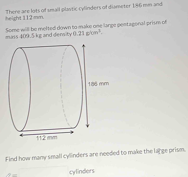 There are lots of small plastic cylinders of diameter 186 mm and 
height 112 mm. 
Some will be melted down to make one large pentagonal prism of 
mass 409.5 kg and density 0.21g/cm^3. 
Find how many small cylinders are needed to make the large prism.
2=□ cylinder