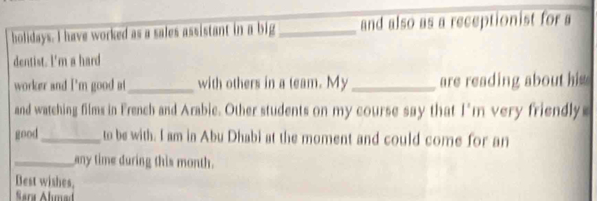 holidays. I have worked as a sales assistant in a big_ and also as a receptionist for a 
dentist. I'm a hard 
worker and I'm good at _with others in a team. My_ are reading about his 
and watching films in French and Arabie. Other students on my course say that I'm very friendly 
good_ to be with. I am in Abu Dhabi at the moment and could come for an 
_any time during this month. 
Best wishes, 
Sara Álımad