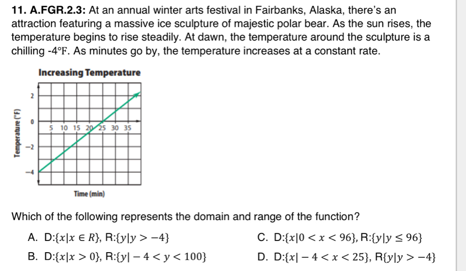 FGR.2.3: At an annual winter arts festival in Fairbanks, Alaska, there's an
attraction featuring a massive ice sculpture of majestic polar bear. As the sun rises, the
temperature begins to rise steadily. At dawn, the temperature around the sculpture is a
chilling -4°F. As minutes go by, the temperature increases at a constant rate.
Increasing Temperature
Time (min)
Which of the following represents the domain and range of the function?
A. D: x|x∈ R , R: y|y>-4 C. D: x|0 , R: y|y≤ 96
B. D: x|x>0 , R: y|-4 D. D: x|-4 , R y|y>-4