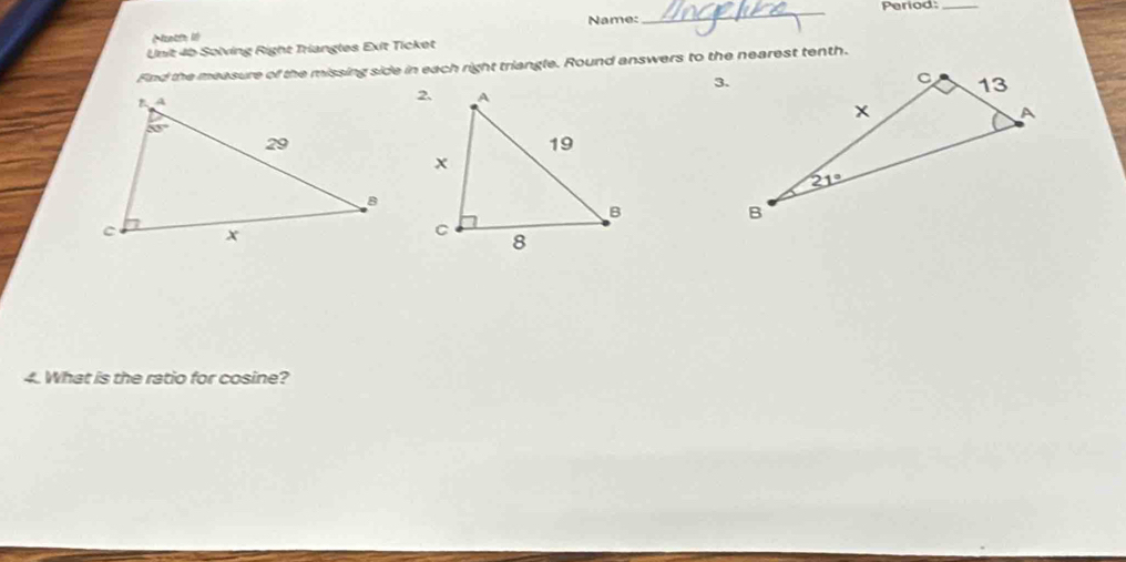 Name: _Period:_
Nath18
Unit 4b Solving Right Triangles Exit Ticket
Fnd the measure of the missing side in each right triangle. Round answers to the nearest tenth.
3.
 
4. What is the ratio for cosine?