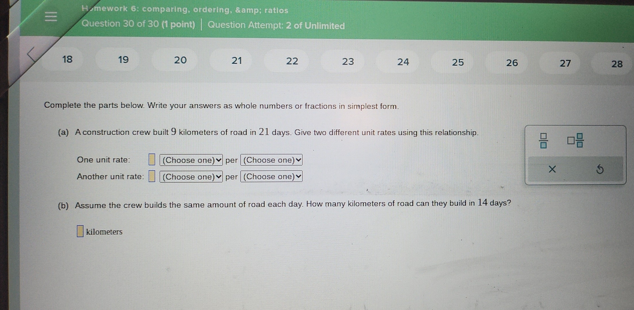 Homework 6: comparing, ordering, & ratios 
Question 30 of 30 (1 point) Question Attempt: 2 of Unlimited
18
19
20
21
22
23
24
25
26
27
28
Complete the parts below. Write your answers as whole numbers or fractions in simplest form. 
(a) A construction crew built 9 kilometers of road in 21 days. Give two different unit rates using this relationship.
 □ /□   □  □ /□  
One unit rate: (Choose one)✔ per (Choose one) 
×
5
Another unit rate: (Choose one)♥ per (Choose one) 
(b) Assume the crew builds the same amount of road each day. How many kilometers of road can they build in 14 days?
kilometers