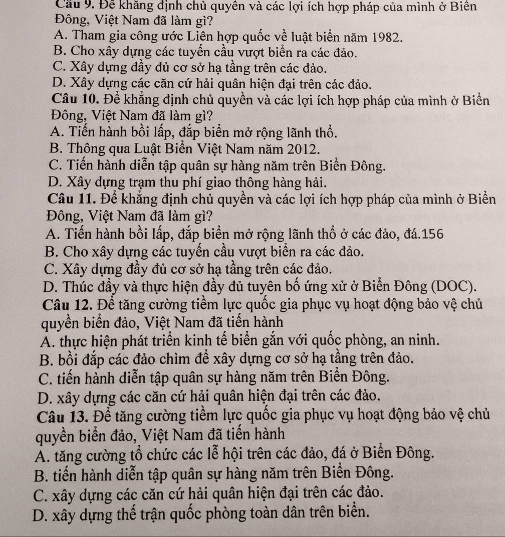 Cầu 9. Để khăng định chủ quyền và các lợi ích hợp pháp của mình ở Biên
Đông, Việt Nam đã làm gì?
A. Tham gia công ước Liên hợp quốc về luật biển năm 1982.
B. Cho xây dựng các tuyến cầu vượt biển ra các đảo.
C. Xây dựng đầy đủ cơ sở hạ tầng trên các đảo.
D. Xây dựng các căn cứ hải quân hiện đại trên các đảo.
Câu 10. Để khẳng định chủ quyền và các lợi ích hợp pháp của mình ở Biển
Đông, Việt Nam đã làm gì?
A. Tiến hành bồi lấp, đắp biển mở rộng lãnh thổ.
B. Thông qua Luật Biển Việt Nam năm 2012.
C. Tiến hành diễn tập quân sự hàng năm trên Biển Đông.
D. Xây dựng trạm thu phí giao thông hàng hải.
Câu 11. Để khẳng định chủ quyền và các lợi ích hợp pháp của mình ở Biển
Đông, Việt Nam đã làm gì?
A. Tiến hành bồi lấp, đắp biển mở rộng lãnh thổ ở các đảo, đá.156
B. Cho xây dựng các tuyến cầu vượt biển ra các đảo.
C. Xây dựng đầy đủ cơ sở hạ tầng trên các đảo.
D. Thúc đầy và thực hiện đầy đủ tuyên bố ứng xử ở Biển Đông (DOC).
Câu 12. Để tăng cường tiềm lực quốc gia phục vụ hoạt động bảo vệ chủ
quyền biển đảo, Việt Nam đã tiến hành
Á. thực hiện phát triển kinh tế biển gắn với quốc phòng, an ninh.
B. bồi đắp các đảo chìm để xây dựng cơ sở hạ tầng trên đảo.
C. tiến hành diễn tập quân sự hàng năm trên Biển Đông.
D. xây dựng các căn cứ hải quân hiện đại trên các đảo.
Câu 13. Để tăng cường tiềm lực quốc gia phục vụ hoạt động bảo vệ chủ
quyền biển đảo, Việt Nam đã tiến hành
A. tăng cường tổ chức các lễ hội trên các đảo, đá ở Biển Đông.
B. tiến hành diễn tập quân sự hàng năm trên Biển Đông.
C. xây dựng các căn cứ hải quân hiện đại trên các đảo.
D. xây dựng thế trận quốc phòng toàn dân trên biển.