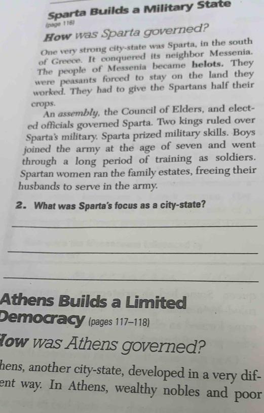 Sparta Builds a Military State 
(page 116) 
How was Sparta governed? 
One very strong city-state was Sparta, in the south 
of Greece. It conquered its neighbor Messenia. 
The people of Messenia became helots. They 
were peasants forced to stay on the land they 
worked. They had to give the Spartans half their 
crops. 
An assembly, the Council of Elders, and elect- 
ed officials governed Sparta. Two kings ruled over 
Sparta's military. Sparta prized military skills. Boys 
joined the army at the age of seven and went 
through a long period of training as soldiers. 
Spartan women ran the family estates, freeing their 
husbands to serve in the army. 
2. What was Sparta's focus as a city-state? 
_ 
_ 
_ 
Athens Builds a Limited 
Democracy (pages 117-118) 
How was Athens governed? 
hens, another city-state, developed in a very dif- 
ent way. In Athens, wealthy nobles and poor