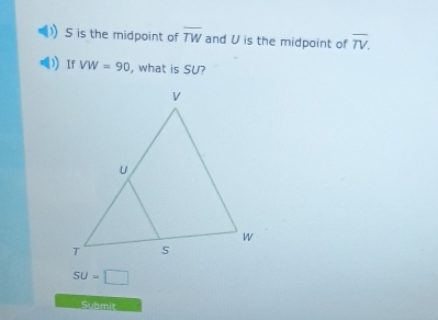 S is the midpoint of overline TW and U is the midpoint of overline TV. 
If VW=90 , what is SU?
SU=□
Submit