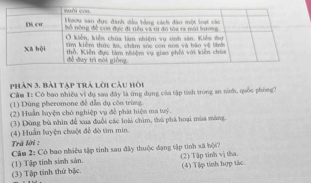 phÀN 3. bàI tẠP tRẢ lời câu hỏi
Câu 1: Có bao nhiêu ví dụ sau đây là ứng dụng của tập tính trong an ninh, quốc phòng?
(1) Dùng pheromone để dẫn dụ côn trùng.
(2) Huấn luyện chó nghiệp vụ để phát hiện ma tuý.
(3) Dùng bù nhìn để xua đuổi các loài chim, thú phá hoại mùa màng.
(4) Huấn luyện chuột để dò tìm mìn.
Trả lời :
Câu 2: Có bao nhiêu tập tính sau đây thuộc dạng tập tính xã hội?
(1) Tập tính sinh sản. (2) Tập tính vị tha.
(3) Tập tính thứ bậc. (4) Tập tính hợp tác.