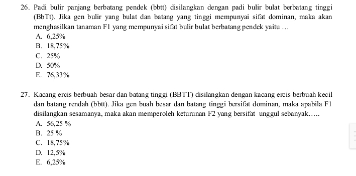 Padi bulir panjang berbatang pendek (bbtt) disilangkan dengan padi bulir bulat berbatang tinggi
(BbTt). Jika gen bulir yang bulat dan batang yang tinggi mempunyai sifat dominan, maka akan
menghasilkan tanaman F1 yang mempunyai sifat bulir bulat berbatang pendek yaitu ….
A. 6,25%
B. 18,75%
C. 25%
D. 50%
E. 76,33%
27. Kacang ercis berbuah besar dan batang tinggi (BBTT) disilangkan dengan kacang ercis berbuah kecil
dan batang rendah (bbtt). Jika gen buah besar dan batang tinggi bersifat dominan, maka apabila F1
disilangkan sesamanya, maka akan memperoleh keturunan F2 yang bersifat unggul sebanyak.....
A. 56,25 %
B. 25 %
C. 18,75%
D. 12,5%
E. 6,25%