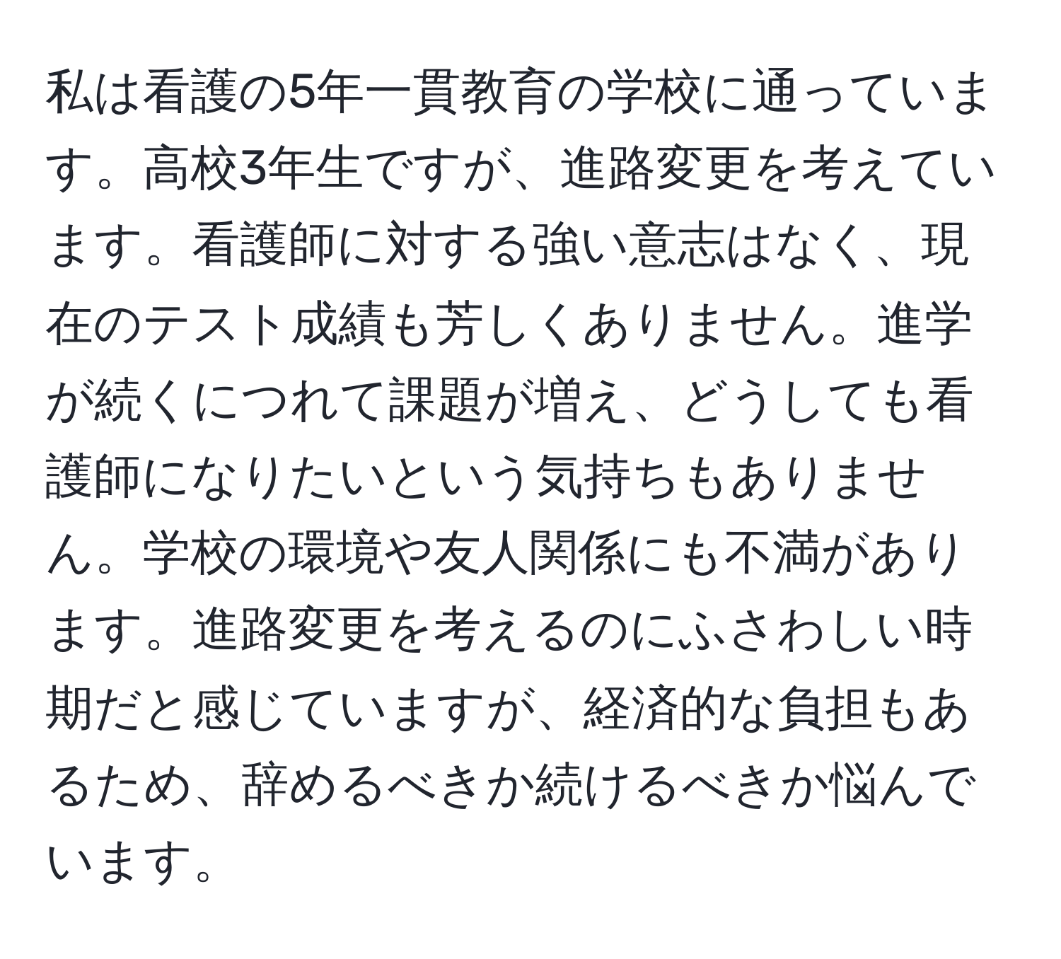 私は看護の5年一貫教育の学校に通っています。高校3年生ですが、進路変更を考えています。看護師に対する強い意志はなく、現在のテスト成績も芳しくありません。進学が続くにつれて課題が増え、どうしても看護師になりたいという気持ちもありません。学校の環境や友人関係にも不満があります。進路変更を考えるのにふさわしい時期だと感じていますが、経済的な負担もあるため、辞めるべきか続けるべきか悩んでいます。