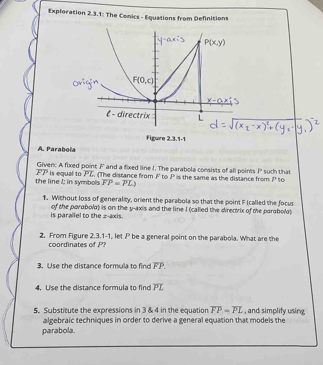 Exploration 2.3.1: The Conics - Equations from Definitions
Figure 2.3.1-1
A. Parabola
Given: A fixed point F and a fixed line /. The parabola consists of all points P such that
FP is equal to overline PL. (The distance from F to P is the same as the distance from P to
the line l; in symbols overline FP=overline PL.)
1. Without loss of generality, orient the parabola so that the point F (called the focus
of the parabola) is on the y-axis and the line l (called the directrix of the parabolα)
is parallel to the x-axis.
2. From Figure 2.3.1-1, let P be a general point on the parabola. What are the
coordinates of P?
3. Use the distance formula to find overline FP.
4. Use the distance formula to find overline PL
5. Substitute the expressions in 3 & 4 in the equation overline FP=overline PL , and simplify using
algebraic techniques in order to derive a general equation that models the
parabola.