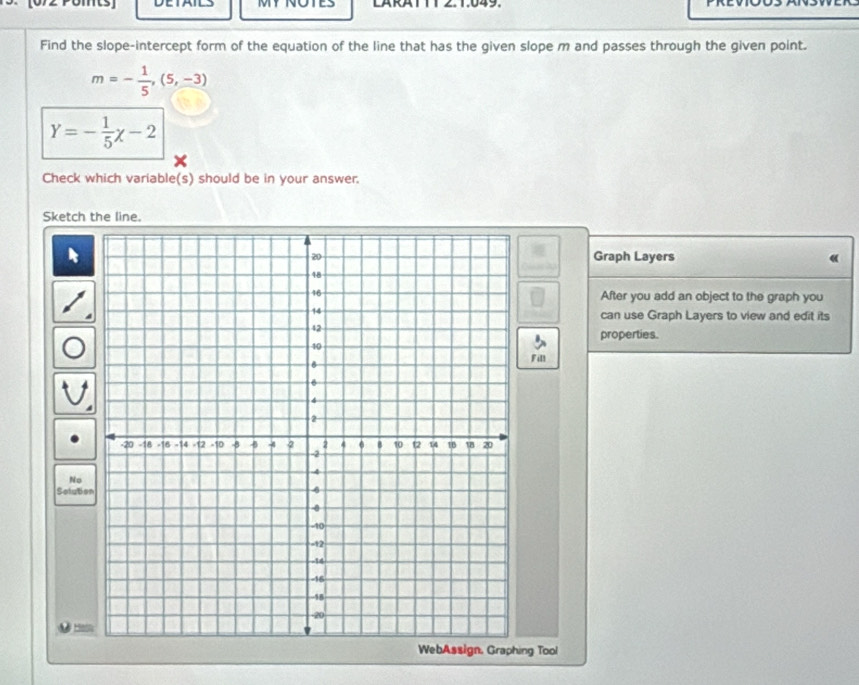 MY NOTES LARATTT 2.1.049. 
Find the slope-intercept form of the equation of the line that has the given slope m and passes through the given point.
m=- 1/5 ,(5,-3)
Y=- 1/5 x-2
Check which variable(s) should be in your answer. 
Sketch the line. 
Graph Layers 
After you add an object to the graph you 
can use Graph Layers to view and edit its 
properties. 
Fill 
No 
Selube 
Hes 
ng Tool