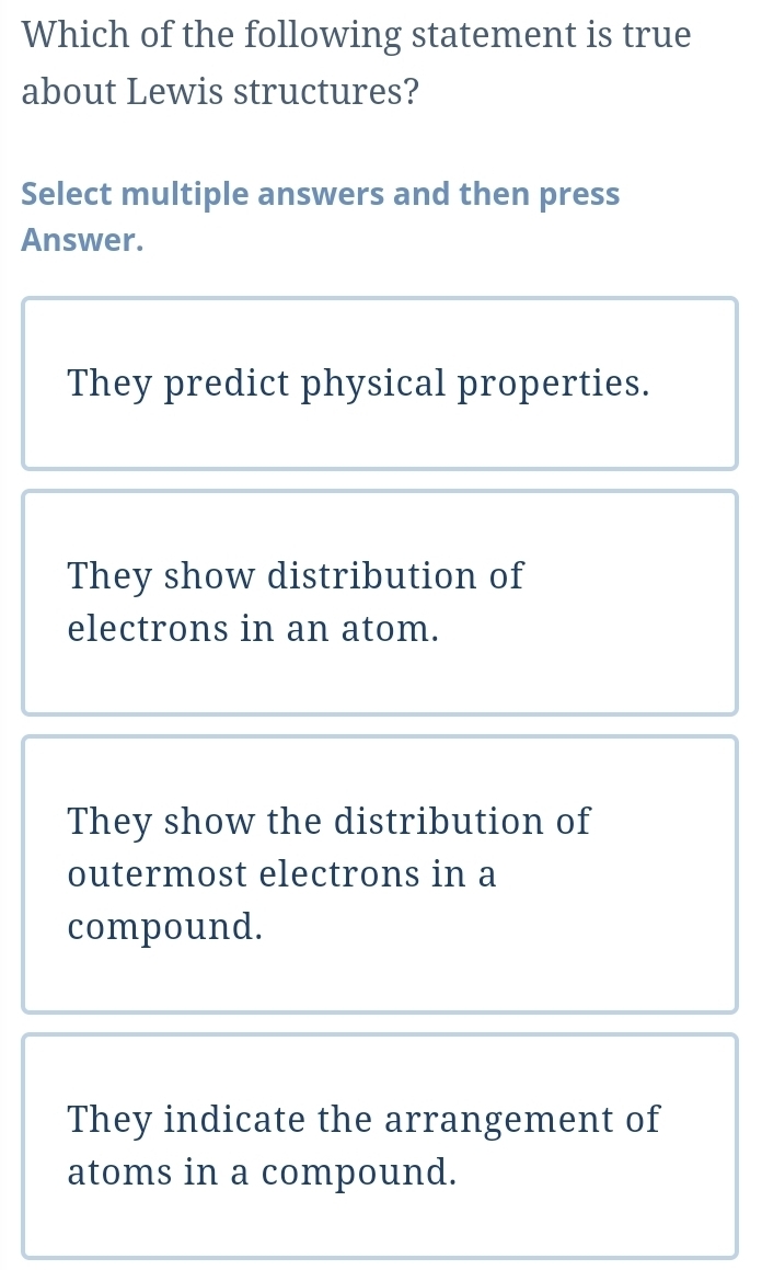 Which of the following statement is true
about Lewis structures?
Select multiple answers and then press
Answer.
They predict physical properties.
They show distribution of
electrons in an atom.
They show the distribution of
outermost electrons in a
compound.
They indicate the arrangement of
atoms in a compound.