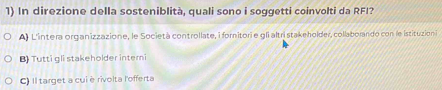 In direzione della sosteniblità, quali sono i soggetti coinvolti da RFI?
A) L'intera organizzazione, le Società controllate, i fornitori e gli altri stakeholder, collaborando con le istituzioni
B) Tutti gli stakeholder interni
C) Il target a cuiè rivolta l'offerta