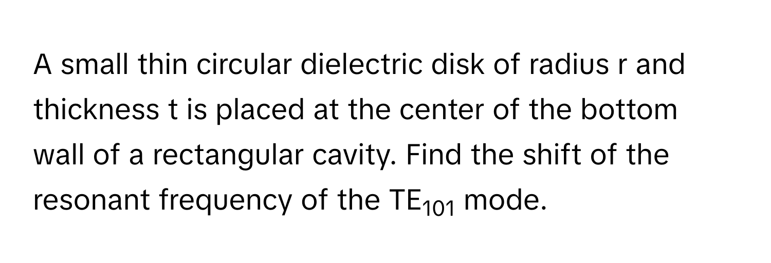 A small thin circular dielectric disk of radius r and thickness t is placed at the center of the bottom wall of a rectangular cavity. Find the shift of the resonant frequency of the TE101 mode.