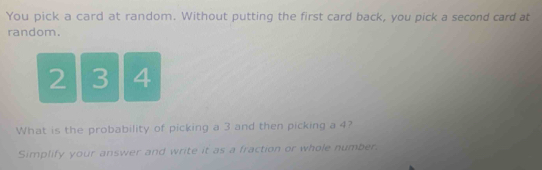 You pick a card at random. Without putting the first card back, you pick a second card at 
random.
2 3 4
What is the probability of picking a 3 and then picking a 4? 
Simplify your answer and write it as a fraction or whole number.