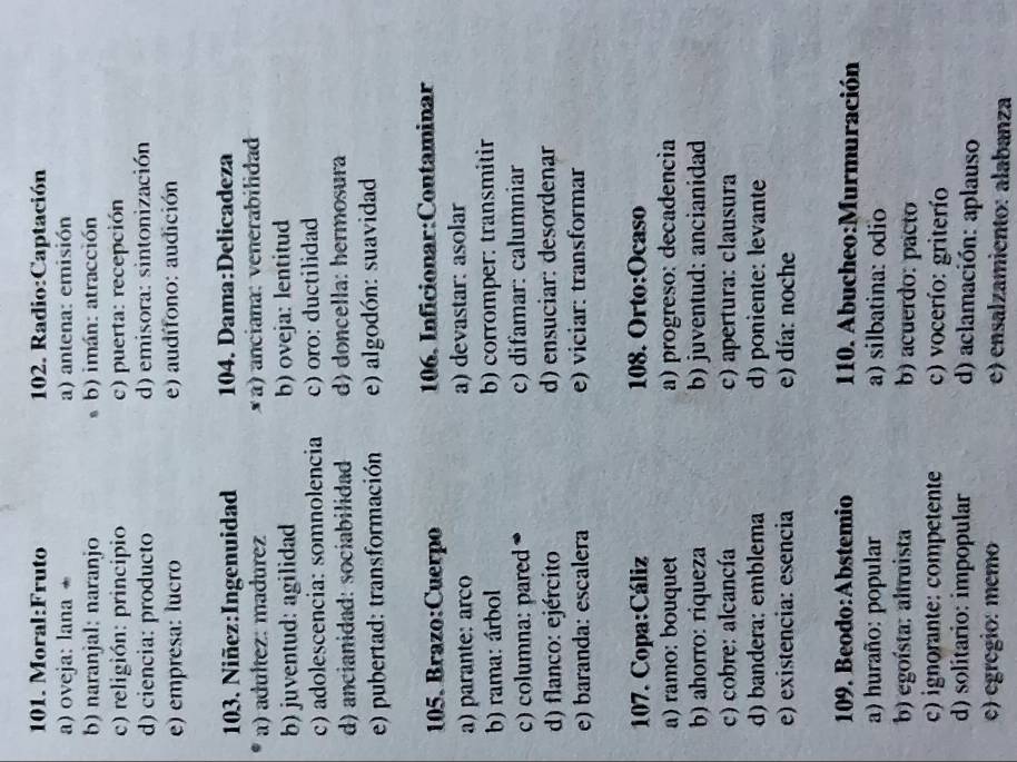a) oveja: lana a) antena: emisión
b) naranjal: naranjo b) imán: atracción
c) religión: principio c) puerta: recepción
d) ciencia: producto d) emisora: sintonización
e) empresa: lucão e) audífono: audición
103. Niñez:Ingenuidad 104. Dama:Delicadeza
a) adultez: madurez × a) anciana: venerabilidad
b) juventud: agilidad b) oveja: lentitud
c) adolescencia: somnolencia c) oro: ductilidad
d) ancianidad: sociabilidad d) doncella: hermosura
e) pubertad: transformación e) algodón: suavidad
105. Brazo:Cuerpo  106, Inficionar:Contaminar
a) parante: arco a) devastar: asolar
b) rama: árbol b) corromper: transmitir
c) columna: pared c) difamar: calumniar
d) flanco: ejército d) ensuciar: desordenar
e) baranda: escalera e) viciar: transformar
107. Copa:Cáliz 108. Orto:Ocaso
a) ramo: bouquet a) progreso: decadencia
b) ahorro: riqueza b) juventud: ancianidad
c) cobre: alcancía c) apertura: clausura
d) bandera: emblema d) poniente: levante
e) existência: esencia e) día: noche
109. Beodo:Abstemio  110. Abucheo:Murmuración
a) huraño: popular a) silbatina: odio
b) egoísta: altruista b) acuerdo: pacto
c) ignorante: competente c) vocerío: griterío
d) solitario: impopular d) aclamación: aplauso
c) egrégio: memo e) ensalzamiento: alabanza
