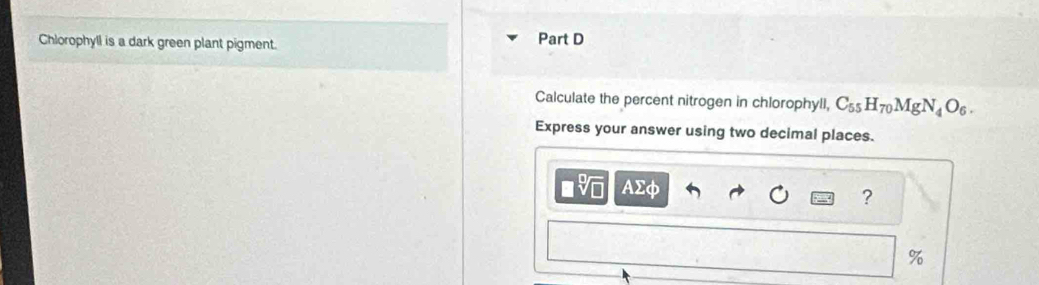 Chlorophyll is a dark green plant pigment. Part D 
Calculate the percent nitrogen in chlorophyll, C_55H_70MgN_4O_6. 
Express your answer using two decimal places. 
AΣφ 
?
%