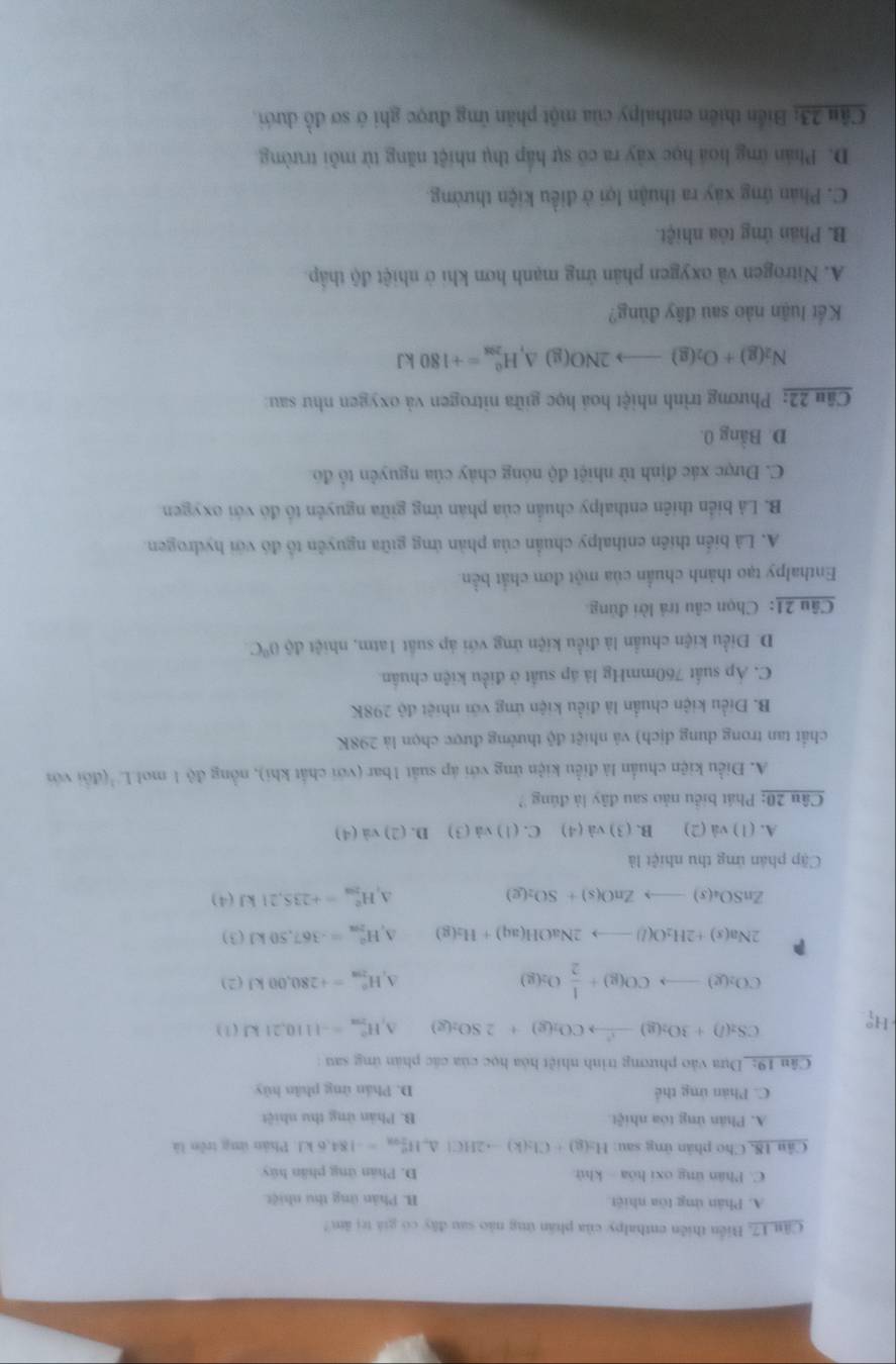 Câu 17, Biển thiên enthalpy của phần ứng nào sau đây có giá trị ăm?
A. Phân ứng tòa nhiệt B. Phản ứng thu nhiệt
C. Phân ứng oxi hóa khử D. Phân ứng phần hủy
Câu 18, Cho phân ứng sau: H_2(g)+Cl_2(k)to 2HCl ∠ H_(2ax)^e=-184.6kJ Phản ứng trên là
A. Phản ứng tóa nhiệt B. Phản ứng thu nhiệt
C. Phản ứng thể D. Phán ứng phân hủy
Cân 19: _Dựa vào phương trình nhiệt hòa học của các phản ứng sau :
H; CS_2(l)+3O_2(g)to CO_2(g)+2SO_2(g) A H_(2π)^0=-1110,21kJ(1)
CO_2(g)to CO(g)+ 1/2 O_2(g)
A H_(298)^0=+280,00kJ(2)
P
2Na(s)+2H_2O(l)to 2NaOH(aq)+H_2(g) A H_2m=-3=-367,50kJ(3)
ZnSO_4(s)to ZnO(s)+SO_2(g)
q H_(200)°=+235,21kJ(4)
Cập phân ứng thu nhiệt là
A. (1) và (2) B. (3) và (4) C.(1)va(3) D. (2) va(4
Câu 20: Phát biểu nào sau đây là đúng ?
A. Điều kiện chuẩn là điều kiện ứng với áp suất 1bar (với chất khi), nồng độ 1 mol L'(đổi với
chất tan trong dung dịch) và nhiệt độ thường được chọn là 298K
B. Điều kiện chuẩn là điều kiện ứng với nhiệt độ 298K
C. Áp suất 760mmHg là áp suất ở điều kiện chuẩn.
D. Điều kiện chuẩn là điều kiện ứng với áp suất 1atm, nhiệt độ 0°C
Câu 21: Chọn câu trả lời đùng.
Enthalpy tạo thành chuẩn của một đơn chất bền
A. Là biển thiên enthalpy chuẩn của phản ứng giữa nguyên tổ đó với hydrogen.
B. Là biển thiên enthalpy chuẩn của phản ứng giữa nguyên tổ đó với oxygen.
C. Được xác định từ nhiệt độ nóng chảy của nguyên tổ đó
D. Bằng 0.
Câu 22: Phương trình nhiệt hoá học giữa nitrogen và oxygen như sau:
N_2(g)+O_2(g)to 2NO(g)△ _1H_(208)^0=+180kJ
Kết luận nào sau đây đúng?
A. Nitrogen và oxygen phân ứng mạnh hơn khi ở nhiệt độ thập.
B. Phân ứng tôa nhiệt.
C. Phản ứng xây ra thuận lợi ở điều kiện thường.
D. Phán ứng hoá học xây ra có sự hấp thụ nhiệt năng từ mỗi trường
Cầu 23: Biển thiên enthalpy của một phân ứng được ghi ở sơ đồ dưới.