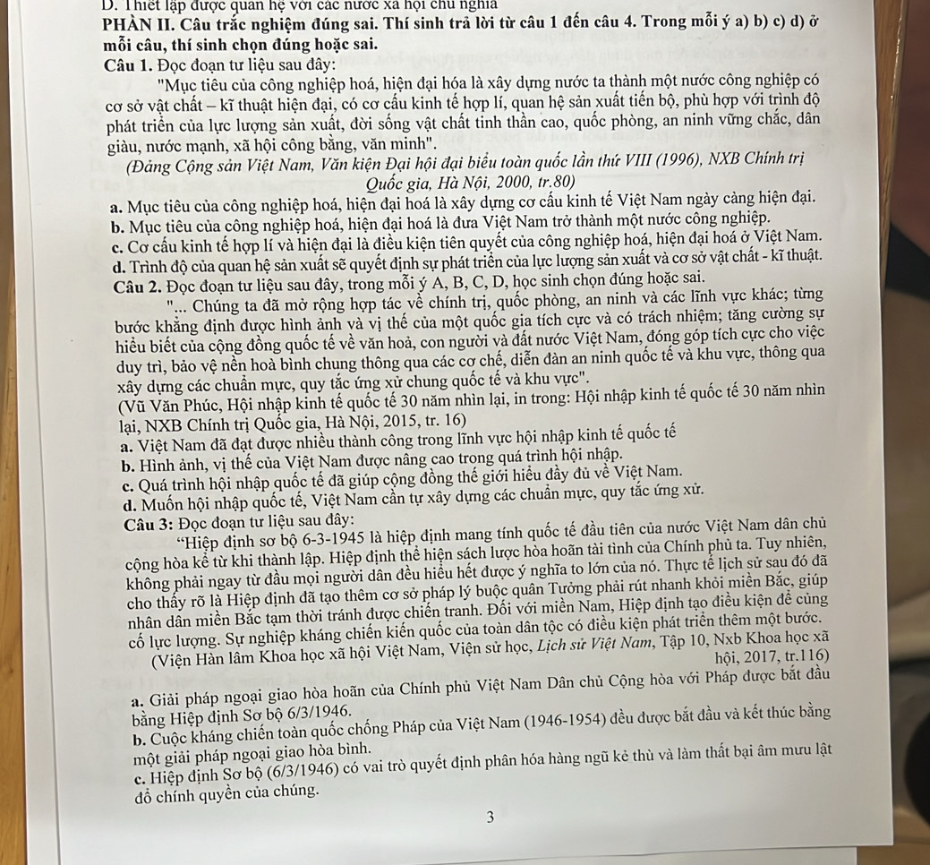 Thiết lạp được quan hệ với các nước xã hội chu nghĩa
PHÀN II. Câu trắc nghiệm đúng sai. Thí sinh trả lời từ câu 1 đến câu 4. Trong mỗi ý a) b) c) d) ở
mỗi câu, thí sinh chọn đúng hoặc sai.
Câu 1. Đọc đoạn tư liệu sau đây:
'Mục tiêu của công nghiệp hoá, hiện đại hóa là xây dựng nước ta thành một nước công nghiệp có
cơ sở vật chất - kĩ thuật hiện đại, có cơ cấu kinh tế hợp lí, quan hệ sản xuất tiến bộ, phù hợp với trình độ
phát triển của lực lượng sản xuất, đời sống vật chất tỉnh thần cao, quốc phòng, an ninh vững chắc, dân
giàu, nước mạnh, xã hội công bằng, văn minh".
(Đảng Cộng sản Việt Nam, Văn kiện Đại hội đại biểu toàn quốc lần thứ VIII (1996), NXB Chính trị
Quốc gia, Hà Nội, 2000, tr.80)
a. Mục tiêu của công nghiệp hoá, hiện đại hoá là xây dựng cơ cấu kinh tế Việt Nam ngày cảng hiện đại.
b. Mục tiêu của công nghiệp hoá, hiện đại hoá là đưa Việt Nam trở thành một nước công nghiệp.
c. Cơ cầu kinh tế hợp lí và hiện đại là điều kiện tiên quyết của công nghiệp hoá, hiện đại hoá ở Việt Nam.
d. Trình độ của quan hệ sản xuất sẽ quyết định sự phát triển của lực lượng sản xuất và cơ sở vật chất - kĩ thuật.
Câu 2. Đọc đoạn tư liệu sau đây, trong mỗi ý A, B, C, D, học sinh chọn đúng hoặc sai.
".. Chúng ta đã mở rộng hợp tác về chính trị, quốc phòng, an ninh và các lĩnh vực khác; từng
bước khẳng định được hình ảnh và vị thế của một quốc gia tích cực và có trách nhiệm; tăng cường sự
hiểu biết của cộng đồng quốc tế về văn hoả, con người và đất nước Việt Nam, đóng góp tích cực cho việc
duy trì, bảo vệ nền hoà bình chung thông qua các cơ chế, diễn đàn an ninh quốc tế và khu vực, thông qua
xây dựng các chuẩn mực, quy tắc ứng xử chung quốc tế và khu vực".
(Vũ Văn Phúc, Hội nhập kỉnh tế quốc tế 30 năm nhìn lại, in trong: Hội nhập kinh tế quốc tế 30 năm nhìn
lại, NXB Chính trị Quốc gia, Hà Nội, 2015, tr. 16)
a. Việt Nam đã đạt được nhiều thành công trong lĩnh vực hội nhập kinh tế quốc tế
b. Hình ảnh, vị thế của Việt Nam được nâng cao trong quá trình hội nhập.
c. Quá trình hội nhập quốc tế đã giúp cộng đồng thế giới hiểu đầy đủ về Việt Nam.
d. Muốn hội nhập quốc tế, Việt Nam cần tự xây dựng các chuẩn mực, quy tắc ứng xử.
Câu 3: Đọc đoạn tư liệu sau đây:
*Hiệp định sơ bộ 6-3-1945 là hiệp định mang tính quốc tế đầu tiên của nước Việt Nam dân chủ
cộng hòa kể từ khi thành lập. Hiệp định thể hiện sách lược hòa hoãn tài tình của Chính phủ ta. Tuy nhiên,
không phải ngay từ đầu mọi người dân đều hiều hết được ý nghĩa to lớn của nó. Thực tể lịch sử sau đó đã
cho thấy rõ là Hiệp định đã tạo thêm cơ sở pháp lý buộc quân Tưởng phải rút nhanh khỏi miền Bắc, giúp
nhân dân miền Bắc tạm thời tránh được chiến tranh. Đối với miền Nam, Hiệp định tạo điều kiện đề củng
cố lực lượng. Sự nghiệp kháng chiến kiến quốc của toàn dân tộc có điều kiện phát triển thêm một bước.
(Viện Hàn lâm Khoa học xã hội Việt Nam, Viện sử học, Lịch sử Việt Nam, Tập 10, Nxb Khoa học xã
hội, 2017, tr.116)
a. Giải pháp ngoại giao hòa hoãn của Chính phủ Việt Nam Dân chủ Cộng hòa với Pháp được bắt đầu
bằng Hiệp định Sơ bộ 6/3/1946.
b. Cuộc kháng chiến toàn quốc chống Pháp của Việt Nam (1946-1954) đều được bắt đầu và kết thúc bằng
một giải pháp ngoại giao hòa bình.
c. Hiệp định Sơ bộ (6/3/1946) có vai trò quyết định phân hóa hàng ngũ kẻ thù và làm thất bại âm mưu lật
đồ chính quyền của chúng.
3