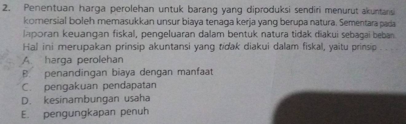 Penentuan harga perolehan untuk barang yang diproduksi sendiri menurut akuntansi
komersial boleh memasukkan unsur biaya tenaga kerja yang berupa natura. Sementara pada
laporan keuangan fiskal, pengeluaran dalam bentuk natura tidak diakui sebagai beban.
Hal ini merupakan prinsip akuntansi yang tidak diakui dalam fiskal, yaitu prinsip . .
A. harga perolehan
B. penandingan biaya dengan manfaat
C. pengakuan pendapatan
D. kesinambungan usaha
E. pengungkapan penuh