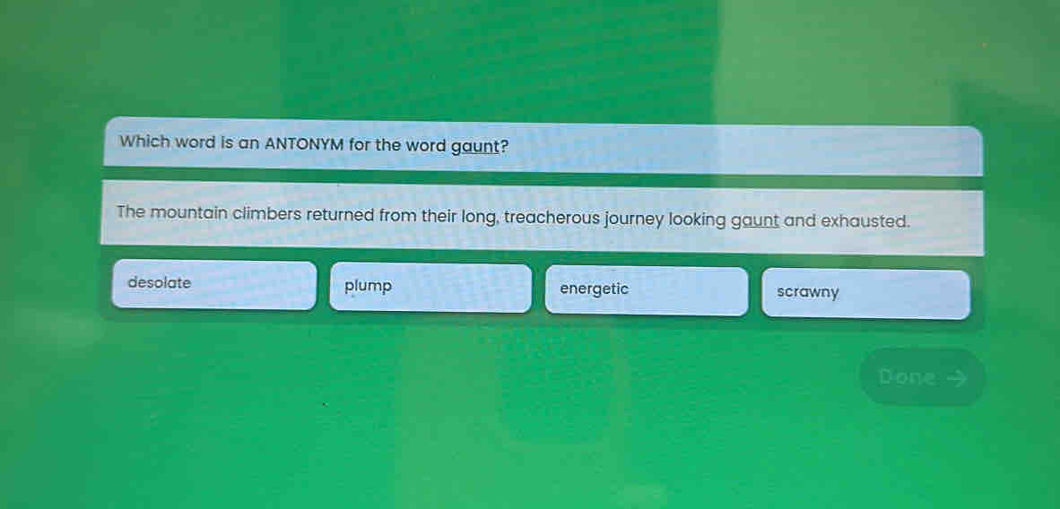 Which word is an ANTONYM for the word gaunt?
The mountain climbers returned from their long, treacherous journey looking gaunt and exhausted.
desolate plump energetic scrawny
Done