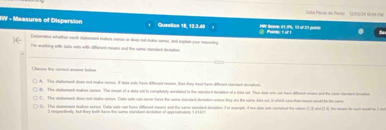 Sidia Pacas de Perez 12/03/24 10:04 PM
IW - Measures of Dispersion Question 18, 12.3.49 HW Score: 61.9%, 13 of 21 points
④ Points: 1 of 1 Sa
Determine whether each statement makes sense or does not make sense, and explain your reasoning.
I'm working with data sets with different means and the same standard deviation
Choose the correct answer below
A. The statement does not make sense. If data sets have diferent means, then they must have different standard deviations.
B. The statement makes sense. The mean of a data set is completely unrelated to the standard deviation of a data set. Thus data sets can have different means and the same standard deviation
C.. The statement does not make sense. Data sets can never have the same standard deviation unless they are the same data set, in which case their means would be the same
D. The statement makes sense. Data sets can have different means and the same standard deviation. For example, if two data sets contained the values [1,3] and (2,4) , the means for each would be 2 and
3 respectively, but they both have the same standard deviation of approximately 1.41421.