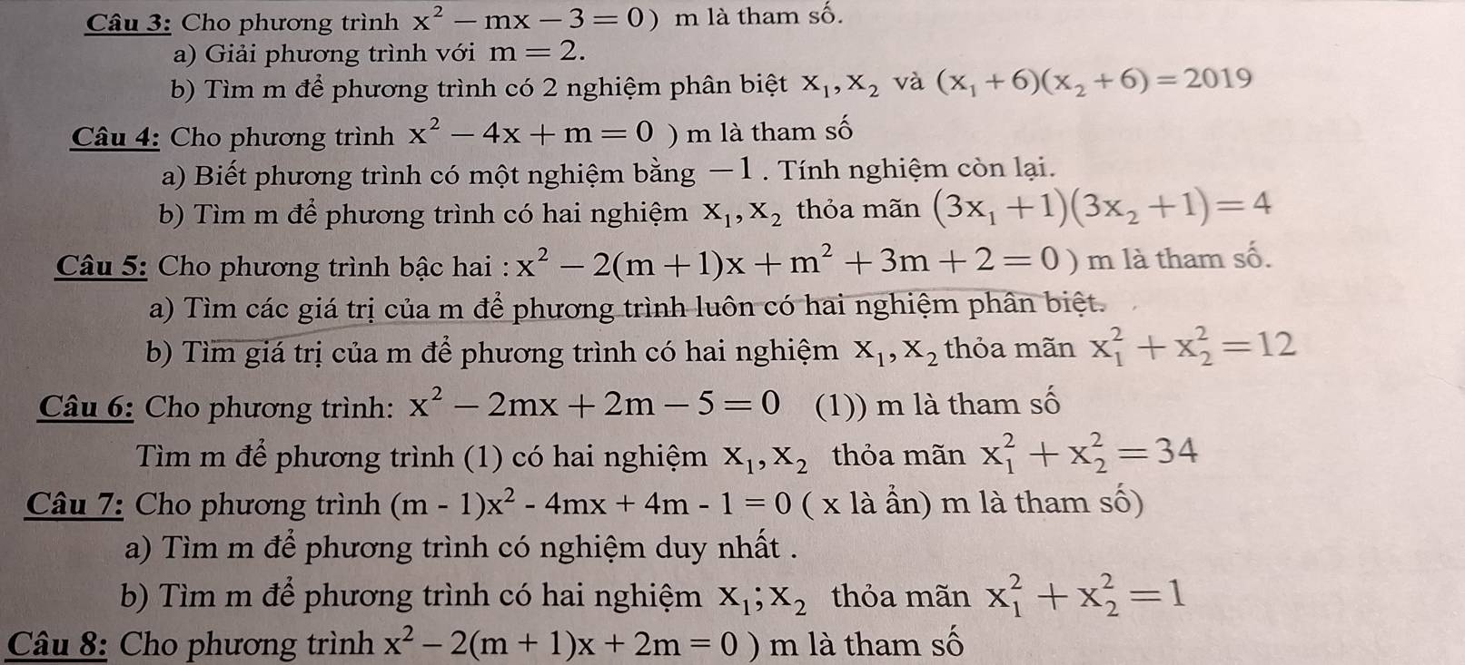 Cho phương trình x^2-mx-3=0) m là tham số.
a) Giải phương trình với m=2.
b) Tìm m để phương trình có 2 nghiệm phân biệt X_1,X_2 và (x_1+6)(x_2+6)=2019
Câu 4: Cho phương trình x^2-4x+m=0 ) m là tham số
a) Biết phương trình có một nghiệm bằng − 1 . Tính nghiệm còn lại.
b) Tìm m để phương trình có hai nghiệm X_1,X_2 thỏa mãn (3x_1+1)(3x_2+1)=4
Câu 5: Cho phương trình bậc hai : x^2-2(m+1)x+m^2+3m+2=0) m là tham số.
a) Tìm các giá trị của m để phương trình luôn có hai nghiệm phân biệt.
b) Tìm giá trị của m để phương trình có hai nghiệm X_1,X_2 thỏa mãn x_1^(2+x_2^2=12
Câu 6: Cho phương trình: x^2)-2mx+2m-5=0 (1)) m là tham số
Tìm m để phương trình (1) có hai nghiệm X_1,X_2 thỏa mãn x_1^(2+x_2^2=34
Câu 7: Cho phương trình (m-1)x^2)-4mx+4m-1=0 ( x là ẩn) m là tham số)
a) Tìm m để phương trình có nghiệm duy nhất .
b) Tìm m để phương trình có hai nghiệm X_1;X_2 thỏa mãn x_1^(2+x_2^2=1
Câu 8: Cho phương trình x^2)-2(m+1)x+2m=0)m là tham số