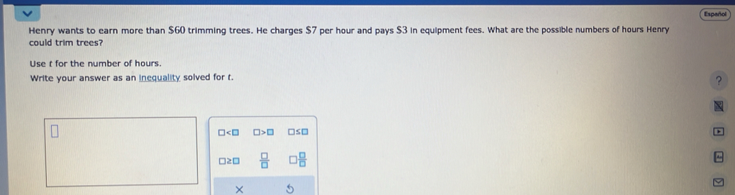 Español 
Henry wants to earn more than $60 trimming trees. He charges $7 per hour and pays $3 in equipment fees. What are the possible numbers of hours Henry 
could trim trees? 
Use t for the number of hours. 
Write your answer as an inequality solved for t. 
?

□ □ >□ □ ≤ □

□≥□  □ /□   
×