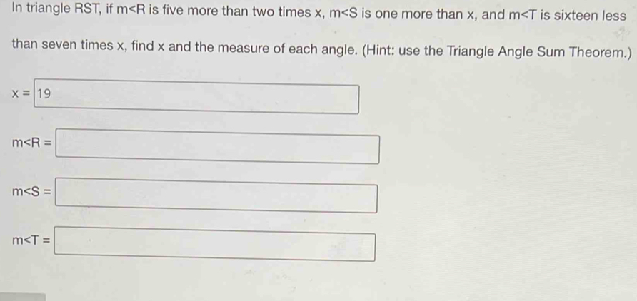 In triangle RST, if m is five more than two times x, m∠ S is one more than x, and m is sixteen less 
than seven times x, find x and the measure of each angle. (Hint: use the Triangle Angle Sum Theorem.)
x=19 9
m∠ R=□
m∠ S=□
m∠ T=□