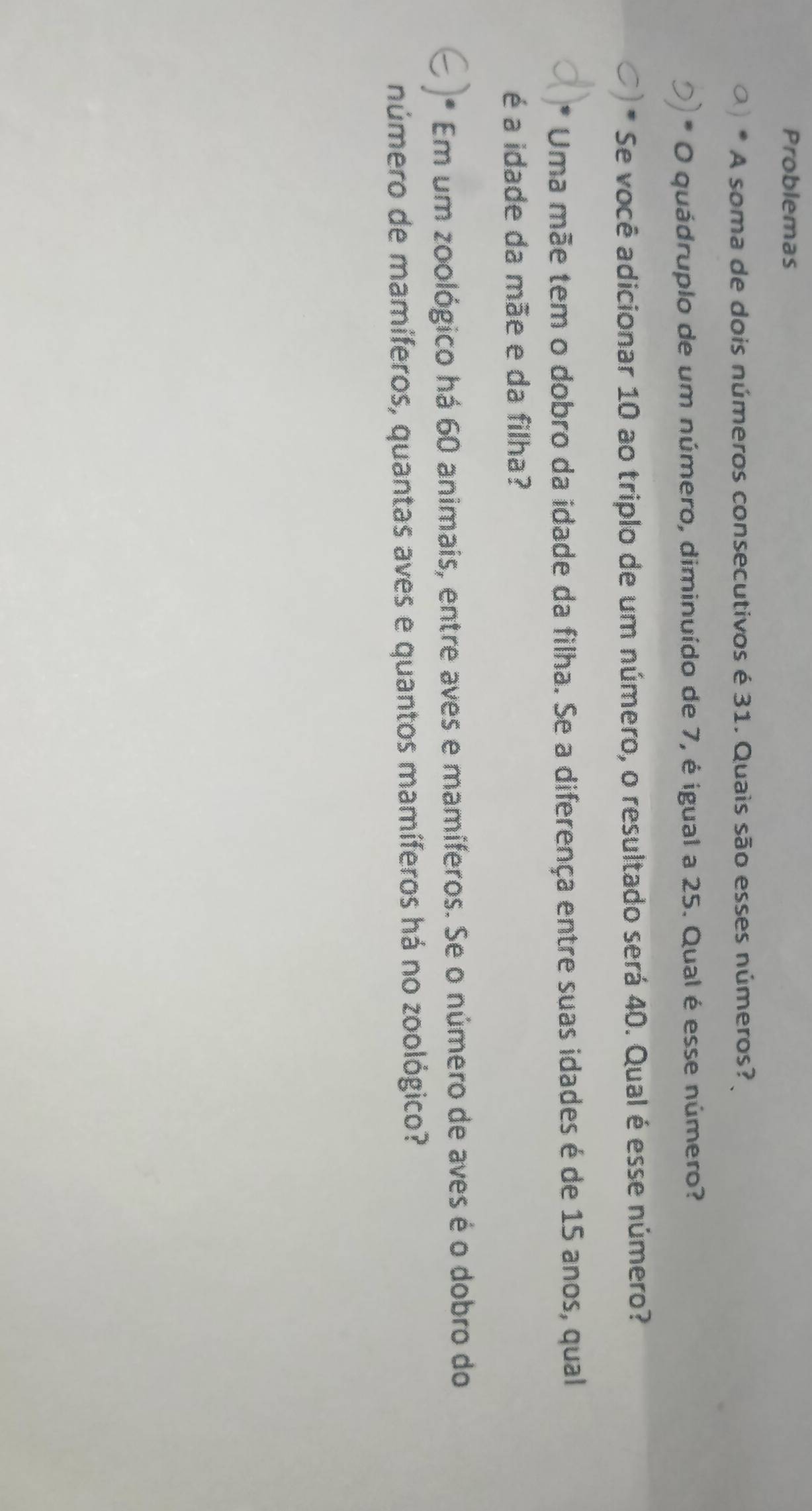 Problemas 
A soma de dois números consecutivos é 31. Quais são esses números? 
O quádruplo de um número, diminuído de 7, é igual a 25. Qual é esse número? 
Se você adicionar 10 ao triplo de um número, o resultado será 40. Qual é esse número? 
* Uma mãe tem o dobro da idade da filha. Se a diferença entre suas idades é de 15 anos, qual 
é a idade da mãe e da filha? 
Em um zoológico há 60 animais, entre aves e mamíferos. Se o número de aves é o dobro do 
número de mamíferos, quantas aves e quantos mamíferos há no zoológico?