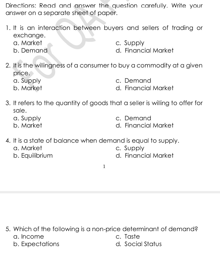 Directions: Read and answer the question carefully. Write your
answer on a separate sheet of paper.
1. It is an interaction between buyers and sellers of trading or
exchange.
a. Market c. Supply
b. Demand d. Financial Market
2. It is the willingness of a consumer to buy a commodity at a given
price.
a. Supply c. Demand
b. Market d. Financial Market
3. It refers to the quantity of goods that a seller is willing to offer for
sale.
a. Supply c. Demand
b. Market d. Financial Market
4. It is a state of balance when demand is equal to supply.
a. Market c. Supply
b. Equilibrium d. Financial Market
1
5. Which of the following is a non-price determinant of demand?
a. Income c. Taste
b. Expectations d. Social Status